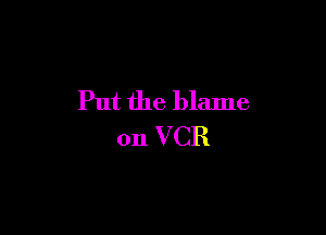 Put the blame

on VCR
