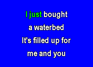 Ijust bought
a waterbed

It's filled up for

me and you