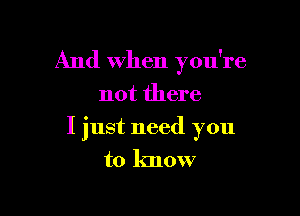 And when you're
not there

I just need you

to know