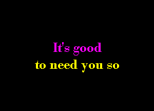 It's good

to need you so