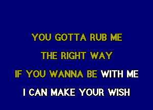 YOU GOTTA RUB ME

THE RIGHT WAY
IF YOU WANNA BE WITH ME
I CAN MAKE YOUR WISH