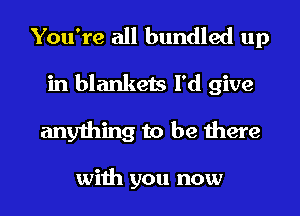 You're all bundled up
in blankets I'd give
anything to be there

with you now