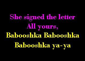 She Signed the letter
All yours,
Babooshka Babooshka
Babooshka ya-ya