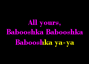 All yours,
Babooshka Babooshka

Babooshka ya-ya