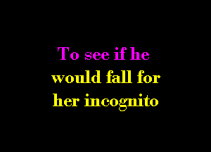 To see if he
would fall for

her incognito