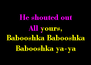 He shouted out
All yours,
Babooshka Babooshka
Babooshka ya-ya