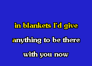 in blankets I'd give

anything to be there

with you now