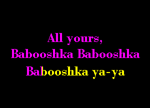 All yours,
Babooshka Babooshka

Babooshka ya-ya