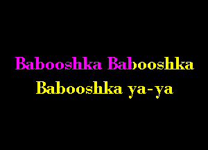 Babooshka Babooshka

Babooshka ya-ya