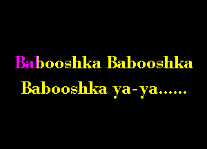 Babooshka Babooshka

Babooshka ya-ya ......