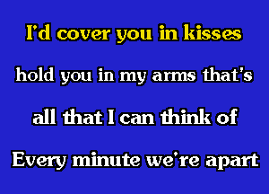 I'd cover you in kisses

hold you in my arms that's

all that I can think of

Every minute we're apart