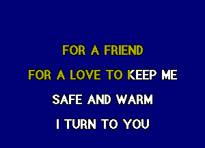 FOR A FRIEND

FOR A LOVE TO KEEP ME
SAFE AND WARM
I TURN TO YOU