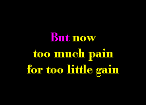 But now
too much pain

for too little gain