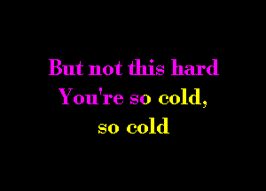 But not this hard

Y ou're so cold,

so cold