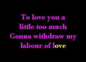 To love you a
little too much
Gonna withdraw my

labour of love

g