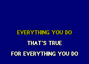 EVERYTHING YOU DO
THAT'S TRUE
FOR EVERYTHING YOU DO