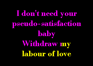 I don't need your
pseudo - satisfaction
baby
W ifhdraw my
labour of love