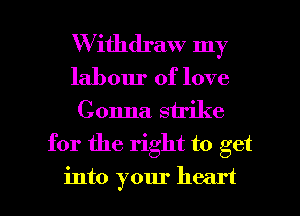 W ithdraw my
labour of love
Gonna. strike

for the right to get

into your heart I
