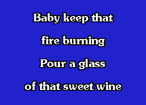 Baby keep that

fire burning

Pour a glass

of that sweet wine