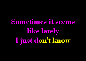 Sometimes it seems
like lately

I just don't know