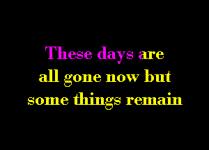 These days are
all gone now but
some things remain