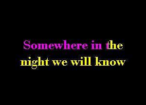 Somewhere in the
night we Will know
