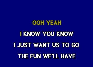 00H YEAH

I KNOW YOU KNOW
I JUST WANT US TO GO
THE FUN WE'LL HAVE