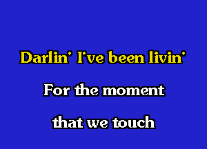 Darlin' I've been livin'

For the moment

that we touch