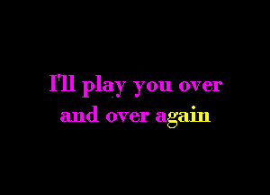 I'll play you over

and over again