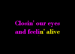 Closin' our eyes

and feeljn' alive