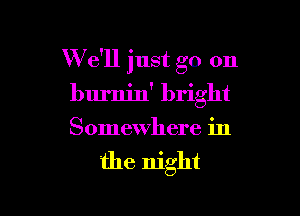 W e'll just go on

burnin' bright
Somewhere in

the night