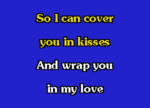 So I can cover

you in kissas

And wrap you

in my love