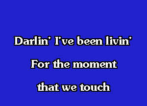 Darlin' I've been livin'

For the moment

that we touch