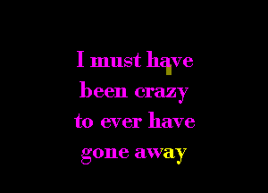 I must have

been crazy
to ever have

gone away