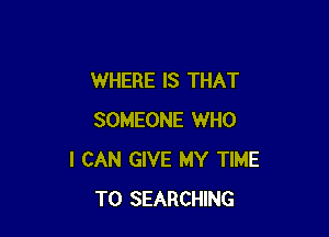 WHERE IS THAT

SOMEONE WHO
I CAN GIVE MY TIME
TO SEARCHING