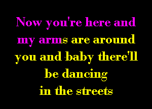 Now you're here and
my arms are around

you and baby there'll

be dancing
in the sireets