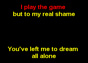 I play the game
but to my real shame

You've left me to dream
all alone