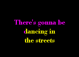 There's gonna be

dancing in
the streets