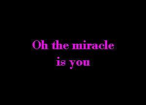 Oh the miracle

is you