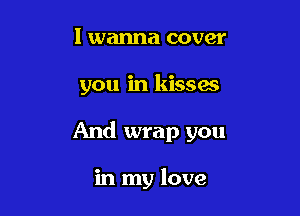 I wanna cover

you in kissas

And wrap you

in my love