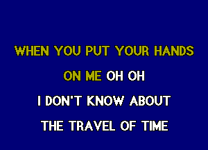 WHEN YOU PUT YOUR HANDS

ON ME 0H OH
I DON'T KNOW ABOUT
THE TRAVEL OF TIME