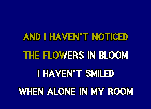 AND I HAVEN'T NOTICED

THE FLOWERS IN BLOOM
I HAVEN'T SMILED
WHEN ALONE IN MY ROOM