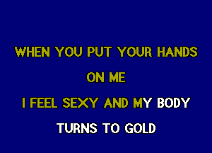 WHEN YOU PUT YOUR HANDS

ON ME
I FEEL SEXY AND MY BODY
TURNS TO GOLD