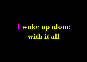 I wake up alone

with it all