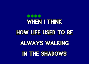 WHEN I THINK

HOW LIFE USED TO BE
ALWAYS WALKING
IN THE SHADOWS