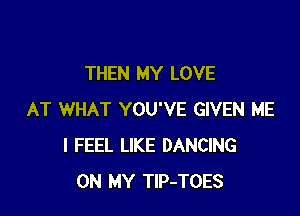 THEN MY LOVE

AT WHAT YOU'VE GIVEN ME
I FEEL LIKE DANCING
ON MY TlP-TOES