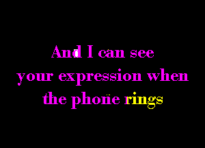 And I can see

your expression When

the phOIie rings