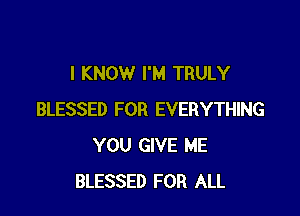 I KNOW I'M TRULY

BLESSED FOR EVERYTHING
YOU GIVE ME
BLESSED FOR ALL