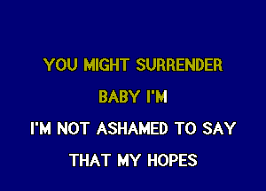 YOU MIGHT SURRENDER

BABY I'M
I'M NOT ASHAMED TO SAY
THAT MY HOPES