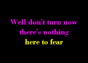 W ell don't turn now

there's nothing

here to fear